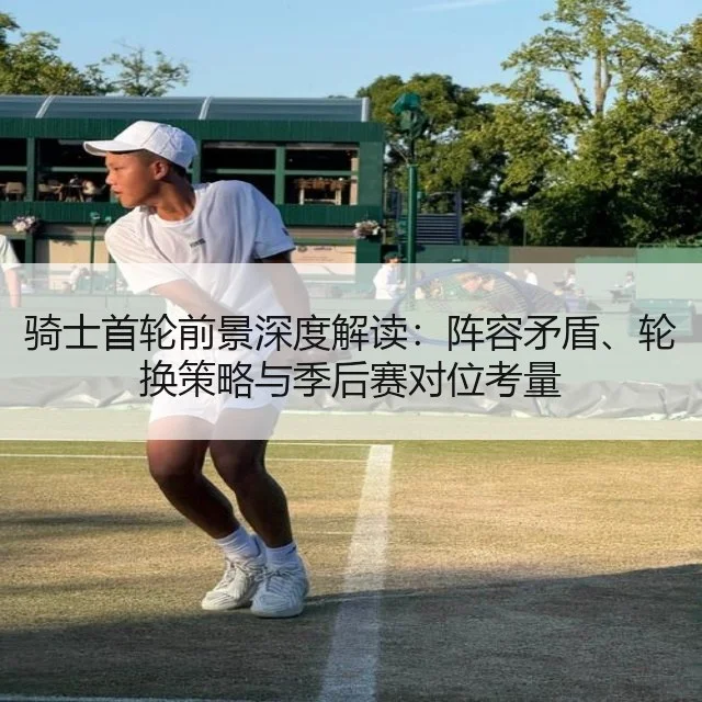 骑士首轮前景深度解读：阵容矛盾、轮换策略与季后赛对位考量